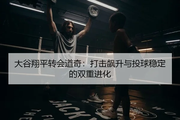 大谷翔平转会道奇：打击飙升与投球稳定的双重进化